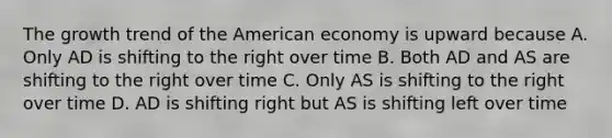 The growth trend of the American economy is upward because A. Only AD is shifting to the right over time B. Both AD and AS are shifting to the right over time C. Only AS is shifting to the right over time D. AD is shifting right but AS is shifting left over time