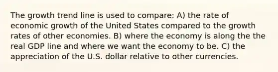 The growth trend line is used to compare: A) the rate of economic growth of the United States compared to the growth rates of other economies. B) where the economy is along the the real GDP line and where we want the economy to be. C) the appreciation of the U.S. dollar relative to other currencies.