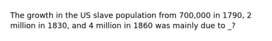 The growth in the US slave population from 700,000 in 1790, 2 million in 1830, and 4 million in 1860 was mainly due to _?