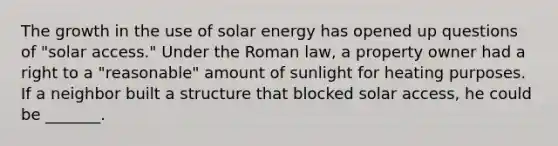 The growth in the use of solar energy has opened up questions of "solar access." Under the Roman law, a property owner had a right to a "reasonable" amount of sunlight for heating purposes. If a neighbor built a structure that blocked solar access, he could be _______.