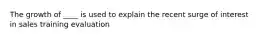 The growth of ____ is used to explain the recent surge of interest in sales training evaluation