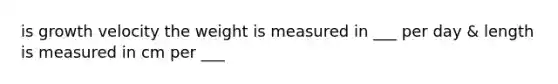 is growth velocity the weight is measured in ___ per day & length is measured in cm per ___