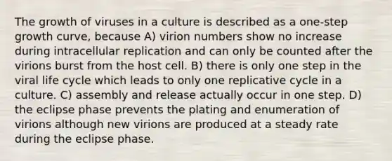 The growth of viruses in a culture is described as a one-step growth curve, because A) virion numbers show no increase during intracellular replication and can only be counted after the virions burst from the host cell. B) there is only one step in the viral life cycle which leads to only one replicative cycle in a culture. C) assembly and release actually occur in one step. D) the eclipse phase prevents the plating and enumeration of virions although new virions are produced at a steady rate during the eclipse phase.