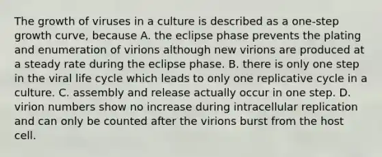 The growth of viruses in a culture is described as a one-step growth curve, because A. the eclipse phase prevents the plating and enumeration of virions although new virions are produced at a steady rate during the eclipse phase. B. there is only one step in the viral life cycle which leads to only one replicative cycle in a culture. C. assembly and release actually occur in one step. D. virion numbers show no increase during intracellular replication and can only be counted after the virions burst from the host cell.