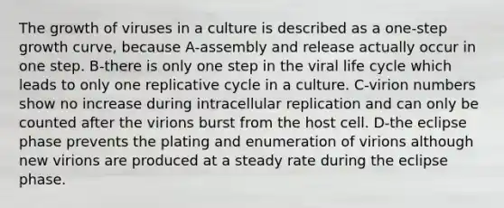 The growth of viruses in a culture is described as a one-step growth curve, because A-assembly and release actually occur in one step. B-there is only one step in the viral life cycle which leads to only one replicative cycle in a culture. C-virion numbers show no increase during intracellular replication and can only be counted after the virions burst from the host cell. D-the eclipse phase prevents the plating and enumeration of virions although new virions are produced at a steady rate during the eclipse phase.