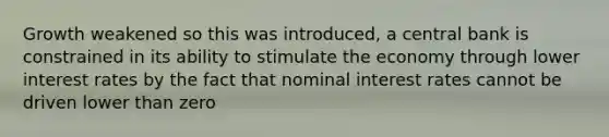 Growth weakened so this was introduced, a central bank is constrained in its ability to stimulate the economy through lower interest rates by the fact that nominal interest rates cannot be driven lower than zero