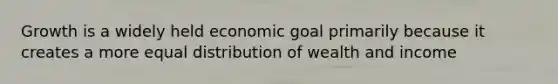 Growth is a widely held economic goal primarily because it creates a more equal distribution of wealth and income