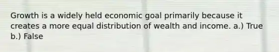 Growth is a widely held economic goal primarily because it creates a more equal distribution of wealth and income. a.) True b.) False