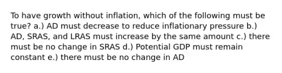 To have growth without inflation, which of the following must be true? a.) AD must decrease to reduce inflationary pressure b.) AD, SRAS, and LRAS must increase by the same amount c.) there must be no change in SRAS d.) Potential GDP must remain constant e.) there must be no change in AD