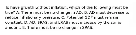 To have growth without​ inflation, which of the following must be​ true? A. There must be no change in AD. B. AD must decrease to reduce inflationary pressure. C. Potential GDP must remain constant. D. ​AD, SRAS, and LRAS must increase by the same amount. E. There must be no change in SRAS.