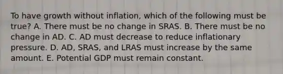 To have growth without​ inflation, which of the following must be​ true? A. There must be no change in SRAS. B. There must be no change in AD. C. AD must decrease to reduce inflationary pressure. D. ​AD, SRAS, and LRAS must increase by the same amount. E. Potential GDP must remain constant.