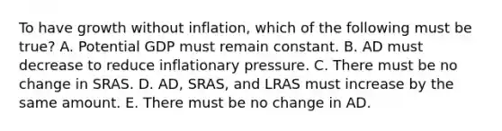 To have growth without​ inflation, which of the following must be​ true? A. Potential GDP must remain constant. B. AD must decrease to reduce inflationary pressure. C. There must be no change in SRAS. D. ​AD, SRAS, and LRAS must increase by the same amount. E. There must be no change in AD.