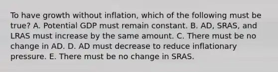 To have growth without​ inflation, which of the following must be​ true? A. Potential GDP must remain constant. B. ​AD, SRAS, and LRAS must increase by the same amount. C. There must be no change in AD. D. AD must decrease to reduce inflationary pressure. E. There must be no change in SRAS.