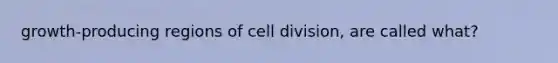 growth-producing regions of <a href='https://www.questionai.com/knowledge/kjHVAH8Me4-cell-division' class='anchor-knowledge'>cell division</a>, are called what?