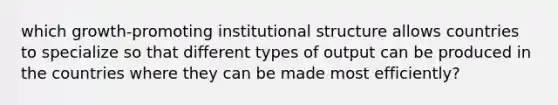 which growth-promoting institutional structure allows countries to specialize so that different types of output can be produced in the countries where they can be made most efficiently?