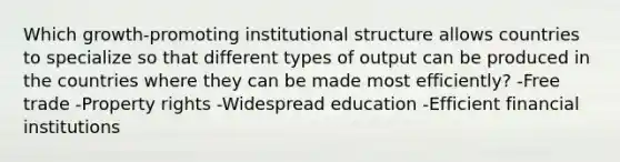 Which growth-promoting institutional structure allows countries to specialize so that different types of output can be produced in the countries where they can be made most efficiently? -Free trade -Property rights -Widespread education -Efficient financial institutions