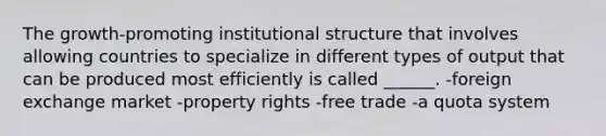 The growth-promoting institutional structure that involves allowing countries to specialize in different types of output that can be produced most efficiently is called ______. -foreign exchange market -property rights -free trade -a quota system