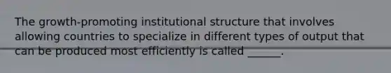 The growth-promoting institutional structure that involves allowing countries to specialize in different types of output that can be produced most efficiently is called ______.