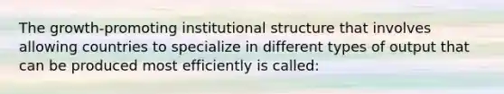 The growth-promoting institutional structure that involves allowing countries to specialize in different types of output that can be produced most efficiently is called: