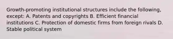 Growth-promoting institutional structures include the following, except: A. Patents and copyrights B. Efficient financial institutions C. Protection of domestic firms from foreign rivals D. Stable political system