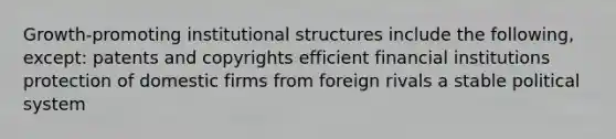 Growth-promoting institutional structures include the following, except: patents and copyrights efficient financial institutions protection of domestic firms from foreign rivals a stable political system