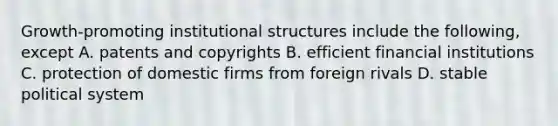 Growth-promoting institutional structures include the following, except A. patents and copyrights B. efficient financial institutions C. protection of domestic firms from foreign rivals D. stable political system