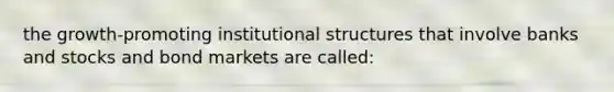 the growth-promoting institutional structures that involve banks and stocks and bond markets are called: