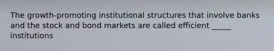 The growth-promoting institutional structures that involve banks and the stock and bond markets are called efficient _____ institutions