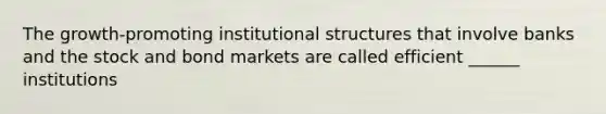 The growth-promoting institutional structures that involve banks and the stock and bond markets are called efficient ______ institutions