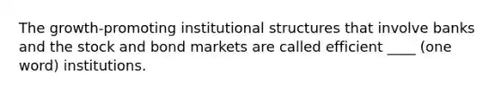 The growth-promoting institutional structures that involve banks and the stock and bond markets are called efficient ____ (one word) institutions.