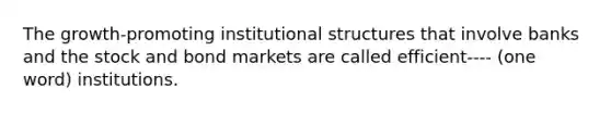 The growth-promoting institutional structures that involve banks and the stock and bond markets are called efficient---- (one word) institutions.