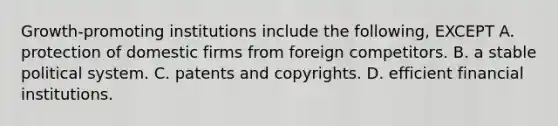 Growth-promoting institutions include the following, EXCEPT A. protection of domestic firms from foreign competitors. B. a stable political system. C. patents and copyrights. D. efficient financial institutions.