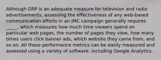 Although GRP is an adequate measure for television and radio advertisements, assessing the effectiveness of any web-based communication efforts in an IMC campaign generally requires _____, which measures how much time viewers spend on particular web pages, the number of pages they view, how many times users click banner ads, which website they came from, and so on. All these performance metrics can be easily measured and assessed using a variety of software, including Google Analytics.