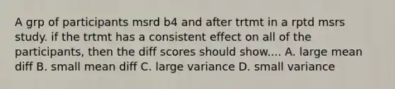 A grp of participants msrd b4 and after trtmt in a rptd msrs study. if the trtmt has a consistent effect on all of the participants, then the diff scores should show.... A. large mean diff B. small mean diff C. large variance D. small variance