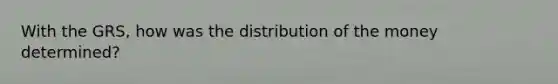 With the GRS, how was the distribution of the money determined?