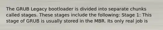 The GRUB Legacy bootloader is divided into separate chunks called stages. These stages include the following: Stage 1: This stage of GRUB is usually stored in the MBR. Its only real job is