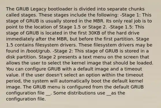 The GRUB Legacy bootloader is divided into separate chunks called stages. These stages include the following: -Stage 1: This stage of GRUB is usually stored in the MBR. Its only real job is to point to the location of Stage 1.5 or Stage 2. -Stage 1.5: This stage of GRUB is located in the first 30KB of the hard drive immediately after the MBR, but before the first partition. Stage 1.5 contains filesystem drivers. These filesystem drivers may be found in /boot/grub. -Stage 2: This stage of GRUB is stored in a disk partition. Stage 2 presents a text menu on the screen that allows the user to select the kernel image that should be loaded. You can configure GRUB with a default image and a timeout value. If the user doesn't select an option within the timeout period, the system will automatically boot the default kernel image. The GRUB menu is configured from the default GRUB configuration file __. Some distributions use __as the configuration file.