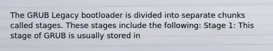 The GRUB Legacy bootloader is divided into separate chunks called stages. These stages include the following: Stage 1: This stage of GRUB is usually stored in