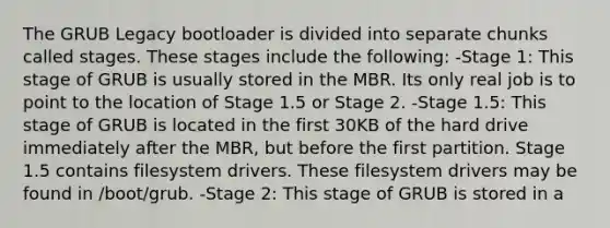 The GRUB Legacy bootloader is divided into separate chunks called stages. These stages include the following: -Stage 1: This stage of GRUB is usually stored in the MBR. Its only real job is to point to the location of Stage 1.5 or Stage 2. -Stage 1.5: This stage of GRUB is located in the first 30KB of the hard drive immediately after the MBR, but before the first partition. Stage 1.5 contains filesystem drivers. These filesystem drivers may be found in /boot/grub. -Stage 2: This stage of GRUB is stored in a