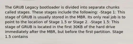 The GRUB Legacy bootloader is divided into separate chunks called stages. These stages include the following: -Stage 1: This stage of GRUB is usually stored in the MBR. Its only real job is to point to the location of Stage 1.5 or Stage 2. -Stage 1.5: This stage of GRUB is located in the first 30KB of the hard drive immediately after the MBR, but before the first partition. Stage 1.5 contains