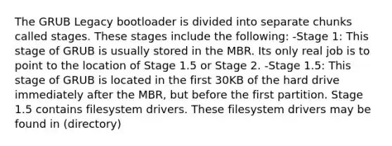 The GRUB Legacy bootloader is divided into separate chunks called stages. These stages include the following: -Stage 1: This stage of GRUB is usually stored in the MBR. Its only real job is to point to the location of Stage 1.5 or Stage 2. -Stage 1.5: This stage of GRUB is located in the first 30KB of the hard drive immediately after the MBR, but before the first partition. Stage 1.5 contains filesystem drivers. These filesystem drivers may be found in (directory)