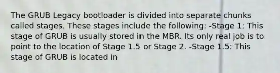 The GRUB Legacy bootloader is divided into separate chunks called stages. These stages include the following: -Stage 1: This stage of GRUB is usually stored in the MBR. Its only real job is to point to the location of Stage 1.5 or Stage 2. -Stage 1.5: This stage of GRUB is located in