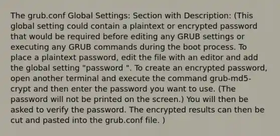 The grub.conf Global Settings: Section with Description: (This global setting could contain a plaintext or encrypted password that would be required before editing any GRUB settings or executing any GRUB commands during the boot process. To place a plaintext password, edit the file with an editor and add the global setting "password ". To create an encrypted password, open another terminal and execute the command grub-md5-crypt and then enter the password you want to use. (The password will not be printed on the screen.) You will then be asked to verify the password. The encrypted results can then be cut and pasted into the grub.conf file. )