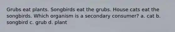 Grubs eat plants. Songbirds eat the grubs. House cats eat the songbirds. Which organism is a secondary consumer? a. cat b. songbird c. grub d. plant