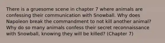 There is a gruesome scene in chapter 7 where animals are confessing their communication with Snowball. Why does Napoleon break the commandment to not kill another animal? Why do so many animals confess their secret reconnaissance with Snowball, knowing they will be killed? (Chapter 7)