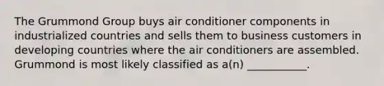 The Grummond Group buys air conditioner components in industrialized countries and sells them to business customers in developing countries where the air conditioners are assembled. Grummond is most likely classified as a(n) ___________.