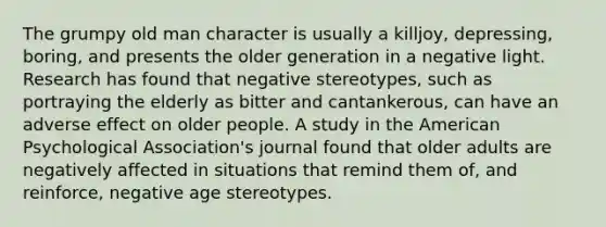 The grumpy old man character is usually a killjoy, depressing, boring, and presents the older generation in a negative light. Research has found that negative stereotypes, such as portraying the elderly as bitter and cantankerous, can have an adverse effect on older people. A study in the American Psychological Association's journal found that older adults are negatively affected in situations that remind them of, and reinforce, negative age stereotypes.