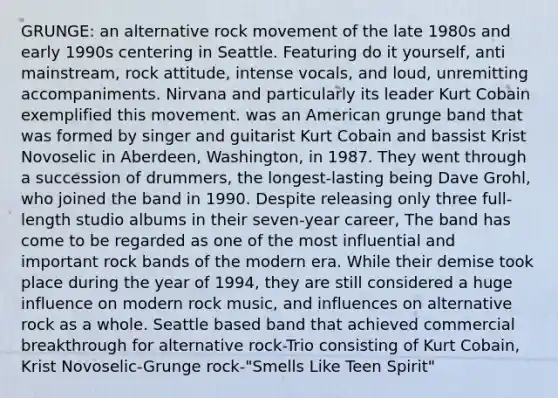 GRUNGE: an alternative rock movement of the late 1980s and early 1990s centering in Seattle. Featuring do it yourself, anti mainstream, rock attitude, intense vocals, and loud, unremitting accompaniments. Nirvana and particularly its leader Kurt Cobain exemplified this movement. was an American grunge band that was formed by singer and guitarist Kurt Cobain and bassist Krist Novoselic in Aberdeen, Washington, in 1987. They went through a succession of drummers, the longest-lasting being Dave Grohl, who joined the band in 1990. Despite releasing only three full-length studio albums in their seven-year career, The band has come to be regarded as one of the most influential and important rock bands of the modern era. While their demise took place during the year of 1994, they are still considered a huge influence on modern rock music, and influences on alternative rock as a whole. Seattle based band that achieved commercial breakthrough for alternative rock-Trio consisting of Kurt Cobain, Krist Novoselic-Grunge rock-"Smells Like Teen Spirit"