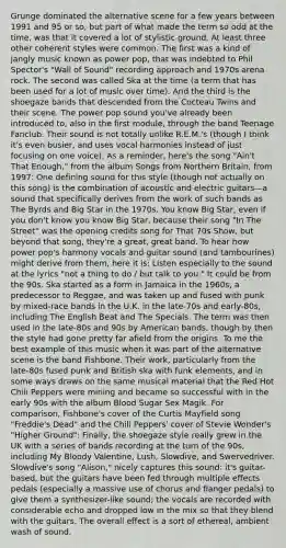 Grunge dominated the alternative scene for a few years between 1991 and 95 or so, but part of what made the term so odd at the time, was that it covered a lot of stylistic ground. At least three other coherent styles were common. The first was a kind of jangly music known as power pop, that was indebted to Phil Spector's "Wall of Sound" recording approach and 1970s arena rock. The second was called Ska at the time (a term that has been used for a lot of music over time). And the third is the shoegaze bands that descended from the Cocteau Twins and their scene. The power pop sound you've already been introduced to, also in the first module, through the band Teenage Fanclub. Their sound is not totally unlike R.E.M.'s (though I think it's even busier, and uses vocal harmonies instead of just focusing on one voice). As a reminder, here's the song "Ain't That Enough," from the album Songs from Northern Britain, from 1997: One defining sound for this style (though not actually on this song) is the combination of acoustic and electric guitars—a sound that specifically derives from the work of such bands as The Byrds and Big Star in the 1970s. You know Big Star, even if you don't know you know Big Star, because their song "In The Street" was the opening credits song for That 70s Show, but beyond that song, they're a great, great band. To hear how power pop's harmony vocals and guitar sound (and tambourines) might derive from them, here it is: Listen especially to the sound at the lyrics "not a thing to do / but talk to you." It could be from the 90s. Ska started as a form in Jamaica in the 1960s, a predecessor to Reggae, and was taken up and fused with punk by mixed-race bands in the U.K. in the late-70s and early-80s, including The English Beat and The Specials. The term was then used in the late-80s and 90s by American bands, though by then the style had gone pretty far afield from the origins. To me the best example of this music when it was part of the alternative scene is the band Fishbone. Their work, particularly from the late-80s fused punk and British ska with funk elements, and in some ways draws on the same musical material that the Red Hot Chili Peppers were mining and became so successful with in the early 90s with the album Blood Sugar Sex Magik. For comparison, Fishbone's cover of the Curtis Mayfield song "Freddie's Dead" and the Chili Peppers' cover of Stevie Wonder's "Higher Ground": Finally, the shoegaze style really grew in the UK with a series of bands recording at the turn of the 90s, including My Bloody Valentine, Lush, Slowdive, and Swervedriver. Slowdive's song "Alison," nicely captures this sound: it's guitar-based, but the guitars have been fed through multiple effects pedals (especially a massive use of chorus and flanger pedals) to give them a synthesizer-like sound; the vocals are recorded with considerable echo and dropped low in the mix so that they blend with the guitars. The overall effect is a sort of ethereal, ambient wash of sound.