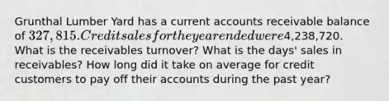 Grunthal Lumber Yard has a current accounts receivable balance of 327,815. Credit sales for the year ended were4,238,720. What is the receivables turnover? What is the days' sales in receivables? How long did it take on average for credit customers to pay off their accounts during the past year?